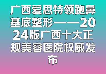 广西爱思特领跑鼻基底整形——2024版广西十大正规美容医院权威发布