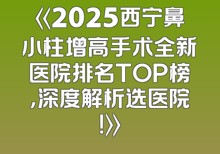 《2025西宁鼻小柱增高手术全新医院排名TOP榜，深度解析选医院！》