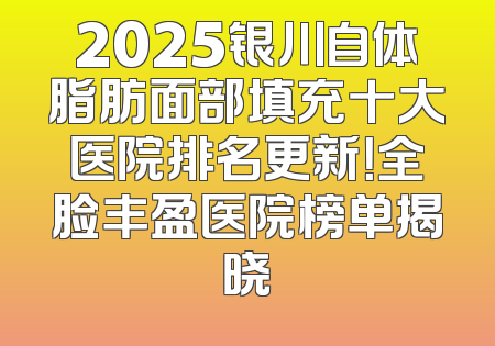 2025银川自体脂肪面部填充十大医院排名更新！全脸丰盈医院榜单揭晓