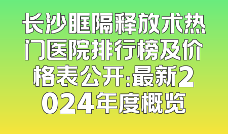 长沙眶隔释放术热门医院排行榜及价格表公开：最新2024年度概览