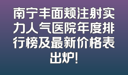 南宁丰面颊注射实力人气医院年度排行榜及最新价格表出炉！