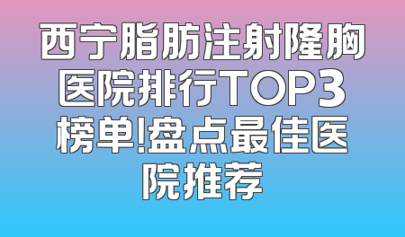 西宁脂肪注射隆胸医院排行TOP3榜单！盘点最佳医院推荐
