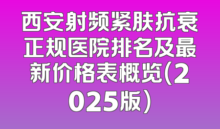 西安射频紧肤抗衰正规医院排名及最新价格表概览（2025版）