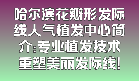 哈尔滨花瓣形发际线人气植发中心简介：专业植发技术重塑美丽发际线！