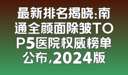 最新排名揭晓：南通全颜面除皱TOP5医院权威榜单公布，2024版