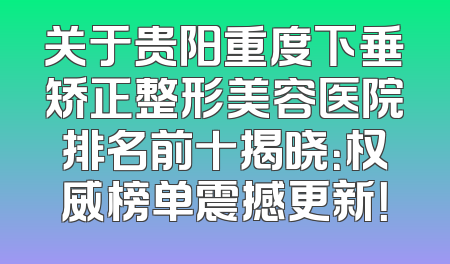关于贵阳重度下垂矫正整形美容医院排名前十揭晓：权威榜单震撼更新！