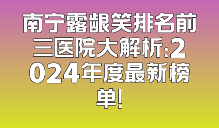 南宁露龈笑排名前三医院大解析：2024年度最新榜单！