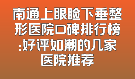 南通上眼睑下垂整形医院口碑排行榜：好评如潮的几家医院推荐