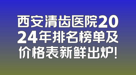 西安清齿医院2024年排名榜单及价格表新鲜出炉！
