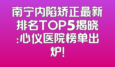 南宁内陷矫正最新排名TOP5揭晓：心仪医院榜单出炉！