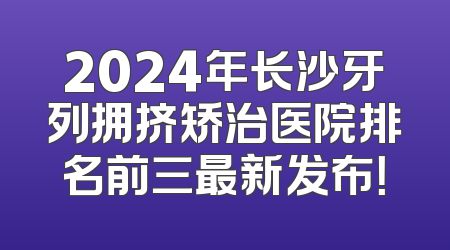 2024年长沙牙列拥挤矫治医院排名前三最新发布！
