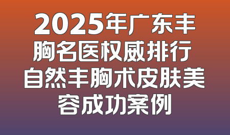 2025年广东丰胸名医权威排行 自然丰胸术皮肤美容成功案例