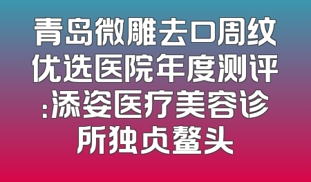 青岛微雕去口周纹优选医院年度测评：添姿医疗美容诊所独占鳌头