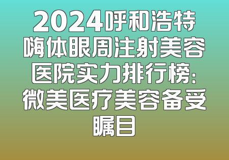 2024呼和浩特嗨体眼周注射美容医院实力排行榜：微美医疗美容备受瞩目