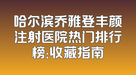 哈尔滨乔雅登丰颜注射医院热门排行榜：收藏指南