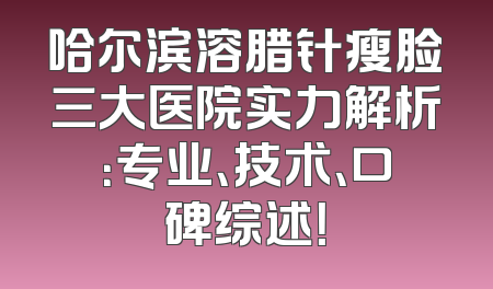 哈尔滨溶腊针瘦脸三大医院实力解析：专业、技术、口碑综述！