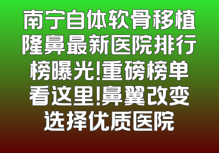 南宁自体软骨移植隆鼻最新医院排行榜曝光！重磅榜单看这里！鼻翼改变选择优质医院
