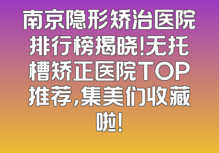 南京隐形矫治医院排行榜揭晓！无托槽矫正医院TOP推荐，集美们收藏啦！