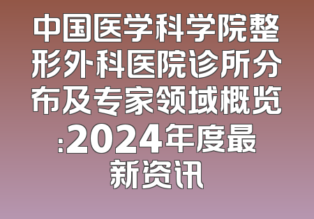 中国医学科学院整形外科医院诊所分布及专家领域概览：2024年度最新资讯