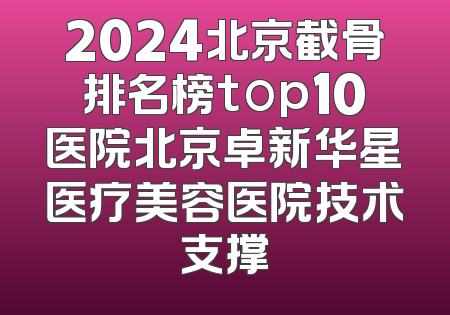 2024北京截骨排名榜top10医院北京卓新华星医疗美容医院技术支撑