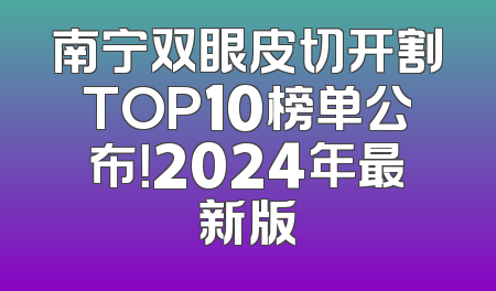 南宁双眼皮切开割TOP10榜单公布！2024年最新版
