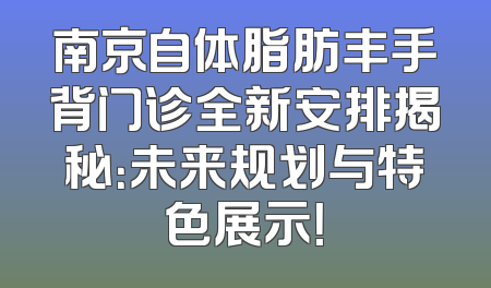 南京自体脂肪丰手背门诊全新安排揭秘：未来规划与特色展示！