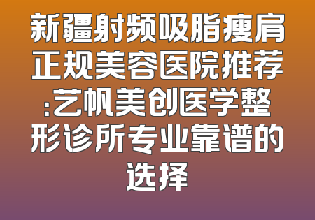 新疆射频吸脂瘦肩正规美容医院推荐：艺帆美创医学整形诊所专业靠谱的选择