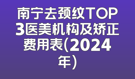 南宁去颈纹TOP3医美机构及矫正费用表（2024年）