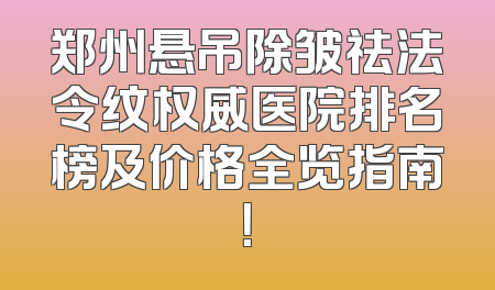 郑州悬吊除皱祛法令纹权威医院排名榜及价格全览指南！