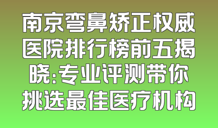 南京弯鼻矫正权威医院排行榜前五揭晓：专业评测带你挑选最佳医疗机构