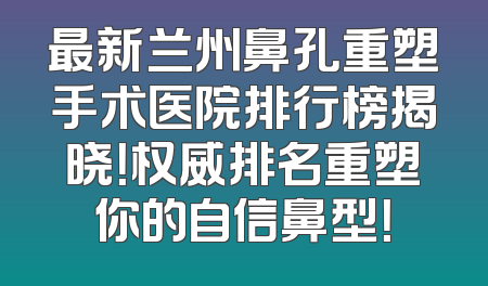 最新兰州鼻孔重塑手术医院排行榜揭晓！权威排名重塑你的自信鼻型！
