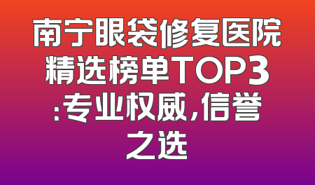 南宁眼袋修复医院精选榜单TOP3：专业权威，信誉之选