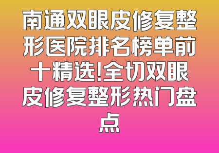 南通双眼皮修复整形医院排名榜单前十精选！全切双眼皮修复整形热门盘点