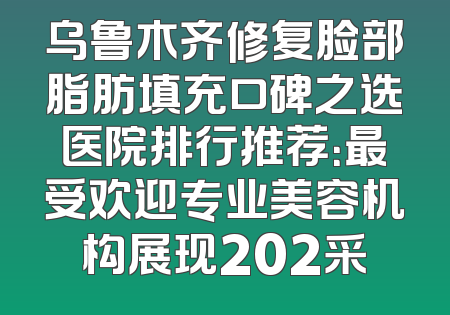 乌鲁木齐修复脸部脂肪填充口碑之选医院排行推荐：最受欢迎专业美容机构展现202采