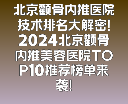 北京颧骨内推医院技术排名大解密！2024北京颧骨内推美容医院TOP10推荐榜单来袭！