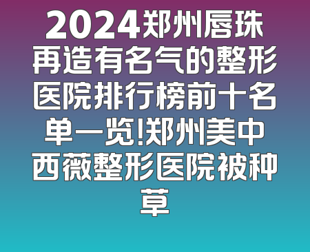 2024郑州唇珠再造有名气的整形医院排行榜前十名单一览！郑州美中西薇整形医院被种草