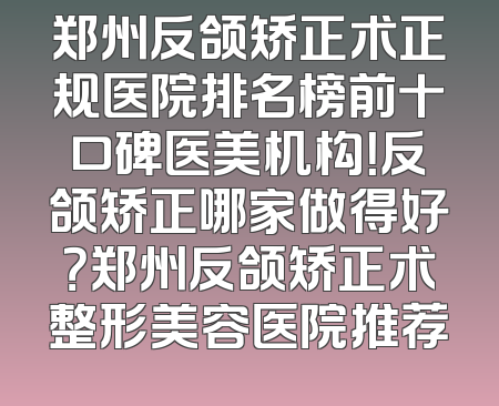郑州反颌矫正术正规医院排名榜前十口碑医美机构！反颌矫正哪家做得好？郑州反颌矫正术整形美容医院推荐