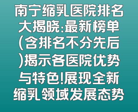 南宁缩乳医院排名大揭晓：最新榜单（含排名不分先后）揭示各医院优势与特色！展现全新缩乳领域发展态势