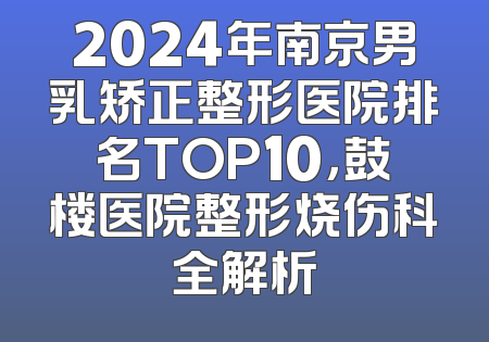 2024年南京男乳矫正整形医院排名TOP10，鼓楼医院整形烧伤科全解析