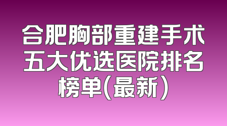 合肥胸部重建手术五大优选医院排名榜单（最新）