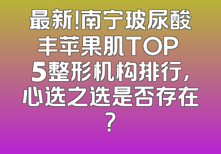 最新！南宁玻尿酸丰苹果肌TOP 5整形机构排行，心选之选是否存在？