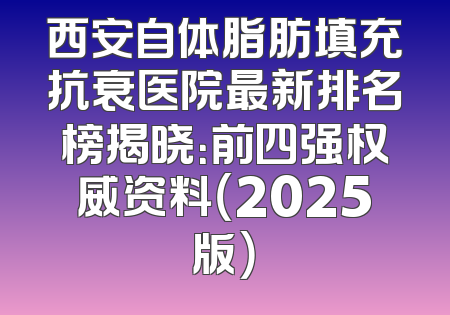 西安自体脂肪填充抗衰医院最新排名榜揭晓：前四强权威资料（2025版）