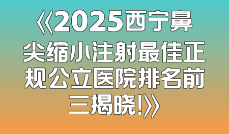《2025西宁鼻尖缩小注射最佳正规公立医院排名前三揭晓！》