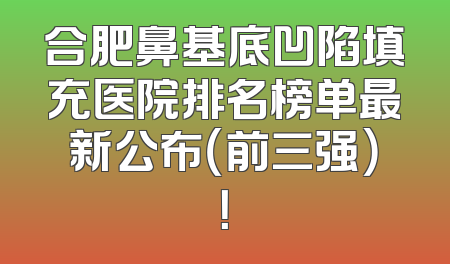 合肥鼻基底凹陷填充医院排名榜单最新公布（前三强）！