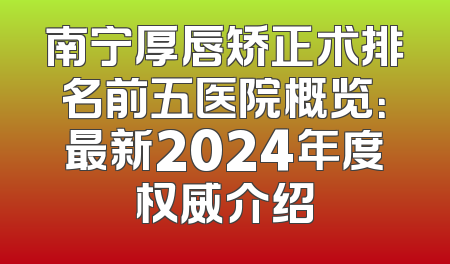 南宁厚唇矫正术排名前五医院概览：最新2024年度权威介绍