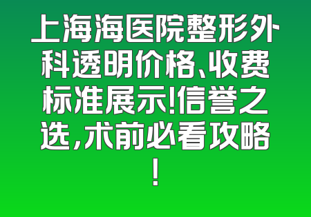 上海海医院整形外科透明价格、收费标准展示！信誉之选，术前必看攻略！