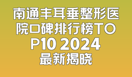 南通丰耳垂整形医院口碑排行榜TOP10 2024最新揭晓