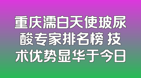 重庆濡白天使玻尿酸专家排名榜 技术优势显华于今日