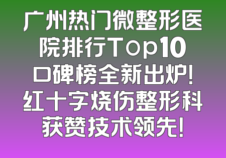 广州热门微整形医院排行Top10口碑榜全新出炉！红十字烧伤整形科获赞技术领先！