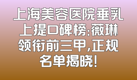 上海美容医院垂乳上提口碑榜：薇琳领衔前三甲，正规名单揭晓！